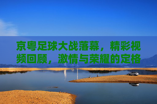 京粤足球大战落幕,精彩视频回顾,激情与荣耀的定格瞬间,京粤足球大战落幕,精彩视频回顾,激情与荣耀的定格瞬间