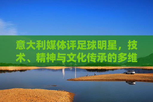 意大利媒体评足球明星，技术、精神与文化传承的多维审视——从赛场竞技到社会符号的演变
