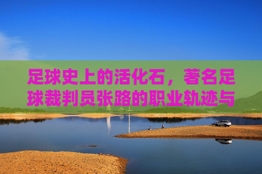 足球史上的活化石，著名足球裁判员张路的职业轨迹与时代印记
