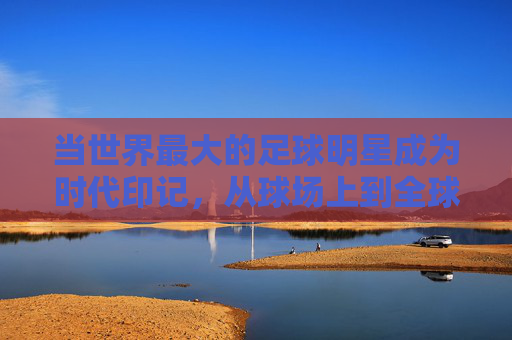 当世界最大的足球明星成为时代印记，从球场上到全球的传奇力量——论足球史上最具影响力的巨星如何定义最大的维度，论足球史上最具影响力的巨星如何定义时代与全球的传奇力量