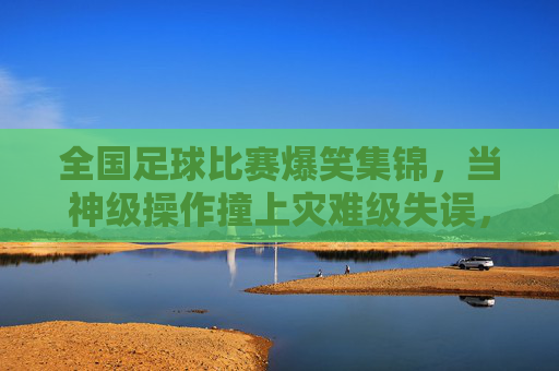 全国足球比赛爆笑集锦,当神级操作撞上灾难级失误,这届比赛笑点拉满,全国足球比赛爆笑集锦,当神级操作撞上灾难级失误,这届比赛笑点拉满