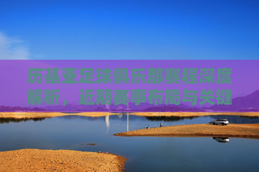 历基亚足球俱乐部赛程深度解析，近期赛事布局与关键看点