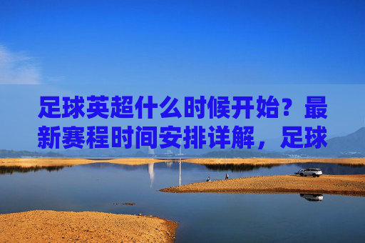 足球英超什么时候开始？最新赛程时间安排详解，足球英超最新赛程时间安排详解，什么时候开始？