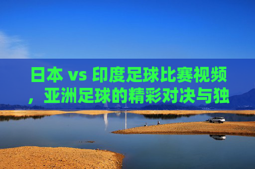日本 vs 印度足球比赛视频，亚洲足球的精彩对决与独特看点解析