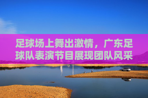 足球场上舞出激情，广东足球队表演节目展现团队风采与艺术魅力，足球场上舞出激情，广东足球队表演节目展现团队风采与艺术魅力