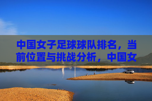 中国女子足球球队排名，当前位置与挑战分析，中国女足排名现状及当前挑战分析