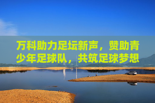 万科助力足坛新声，赞助青少年足球队，共筑足球梦想与品牌价值