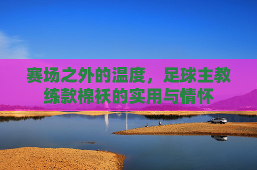 赛场之外的温度，足球主教练款棉袄的实用与情怀