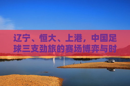 辽宁、恒大、上港，中国足球三支劲旅的赛场博弈与时代回响