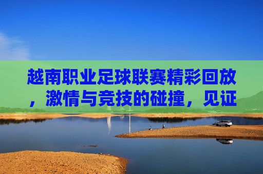 越南职业足球联赛精彩回放，激情与竞技的碰撞，见证足球魅力，越南职业足球联赛精彩回放，激情竞技碰撞，共鉴足球魅力