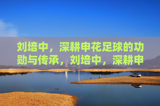 刘培中,深耕申花足球的功勋与传承,刘培中,深耕申花足球的功勋与传承
