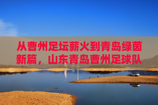 从曹州足坛薪火到青岛绿茵新篇，山东青岛曹州足球队的历史传承与时代新篇，从曹州足坛薪火到青岛绿茵新篇，山东曹州足球队的历史传承与时代新篇