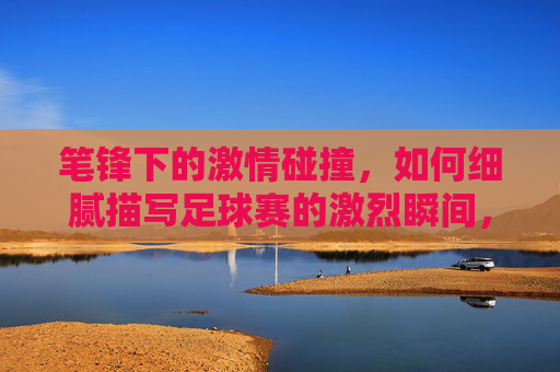 笔锋下的激情碰撞，如何细腻描写足球赛的激烈瞬间，笔锋下的激情碰撞，足球赛激烈瞬间的细腻描写艺术