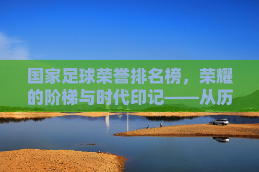国家足球荣誉排名榜,荣耀的阶梯与时代印记——从历史传承到现代竞技的荣耀谱系