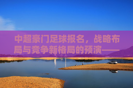 中超豪门足球报名，战略布局与竞争新格局的预演——解析报名背后的引援逻辑与联赛展望，中超豪门足球报名，战略布局与竞争新格局的预演——解析引援逻辑与联赛展望