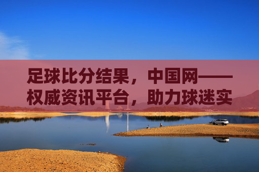 足球比分结果,中国网——权威资讯平台,助力球迷实时追踪赛事动态