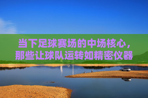 当下足球赛场的中场核心，那些让球队运转如精密仪器的顶级中场球星，当下足球赛场的中场核心，那些让球队运转如精密仪器的顶级中场球星