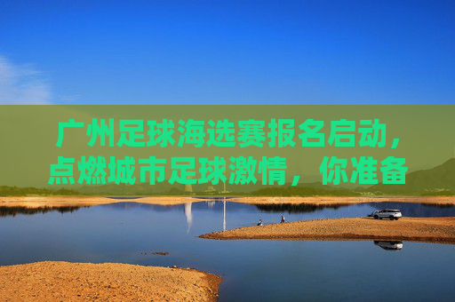 广州足球海选赛报名启动，点燃城市足球激情，你准备好了吗？广州足球海选赛报名启动，点燃城市足球激情，你准备好了吗？