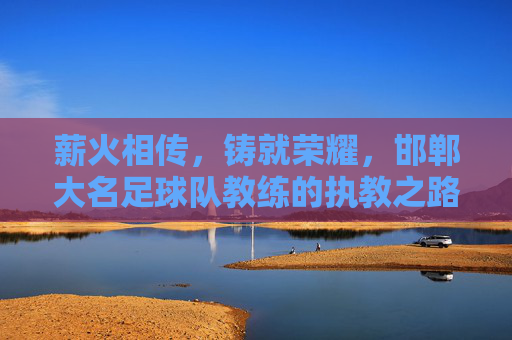 薪火相传，铸就荣耀，邯郸大名足球队教练的执教之路与团队精神，薪火相传，铸就荣耀，邯郸大名足球队教练的执教之路与团队精神