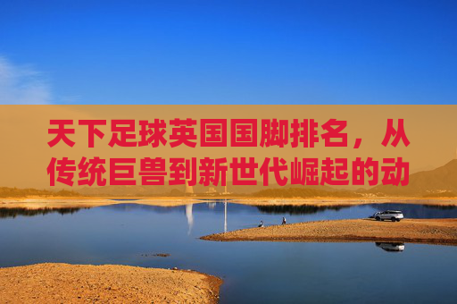 天下足球英国国脚排名，从传统巨兽到新世代崛起的动态变迁