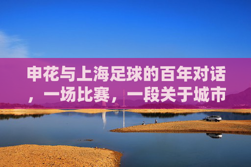 申花与上海足球的百年对话，一场比赛，一段关于城市与梦想的传承