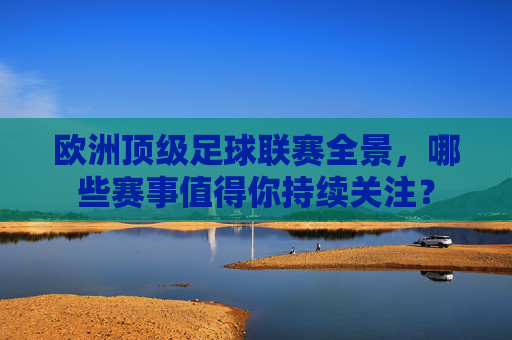欧洲顶级足球联赛全景，哪些赛事值得你持续关注？