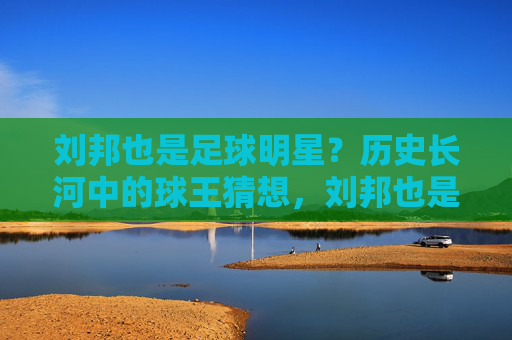 刘邦也是足球明星?历史长河中的球王猜想,刘邦也是足球明星?历史长河中的球王猜想