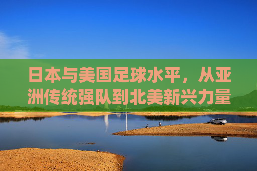 日本与美国足球水平,从亚洲传统强队到北美新兴力量,谁更接近世界顶尖?日本与美国足球水平,从亚洲传统强队到北美新兴力量,谁更接近世界顶尖?