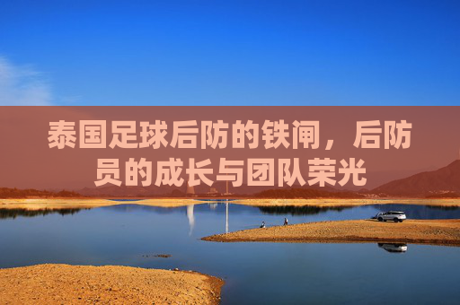 泰国足球后防的铁闸,后防员的成长与团队荣光