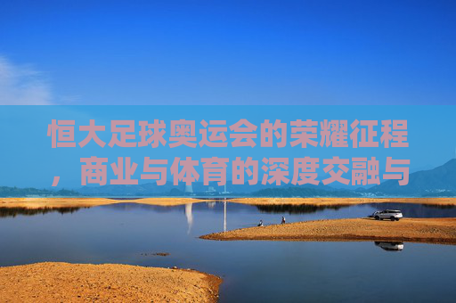 恒大足球奥运会的荣耀征程，商业与体育的深度交融与时代启示，恒大足球奥运会的荣耀征程，商业与体育的深度交融及时代启示