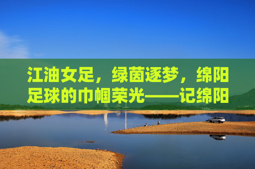 江油女足,绿茵逐梦,绵阳足球的巾帼荣光——记绵阳江油女足球队夺冠之路,江油女足,绿茵逐梦,绵阳足球的巾帼荣光——记球队夺冠之路