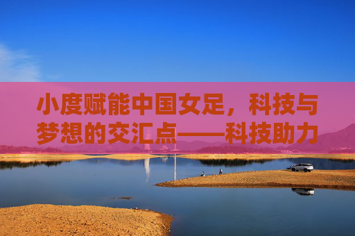 小度赋能中国女足，科技与梦想的交汇点——科技助力女性足球发展新篇章，小度赋能中国女足，科技与梦想的交汇点——科技助力女性足球发展新篇章
