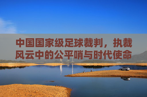 中国国家级足球裁判，执裁风云中的公平哨与时代使命，中国国家级足球裁判，执裁风云中的公平哨与时代使命