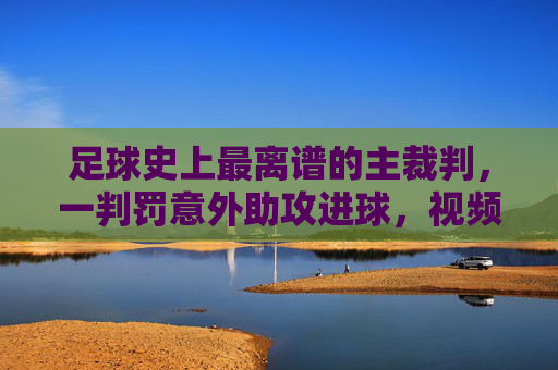 足球史上最离谱的主裁判，一判罚意外助攻进球，视频火遍全网引爆规则争议，足球史上最离谱主裁判，一判罚意外助攻进球，视频火遍全网引爆规则争议