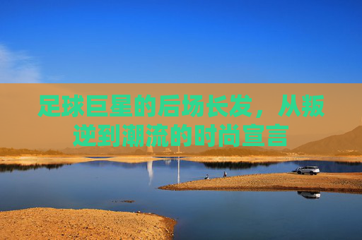 足球巨星的后场长发，从叛逆到潮流的时尚宣言