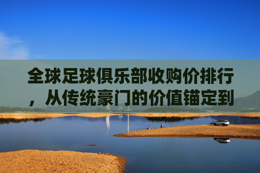 全球足球俱乐部收购价排行，从传统豪门的价值锚定到新贵市场的潜力爆发——市场价值背后的品牌、商业与竞技逻辑