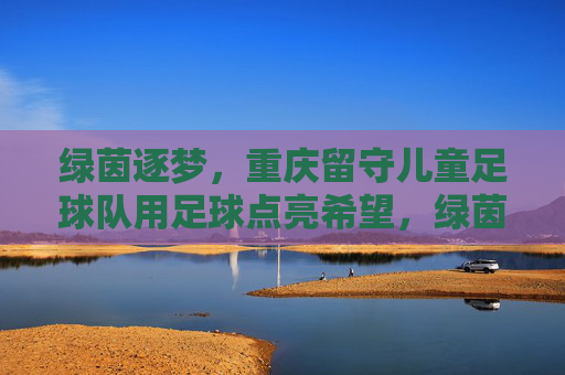 绿茵逐梦，重庆留守儿童足球队用足球点亮希望，绿茵逐梦，重庆留守儿童足球队用足球点亮希望