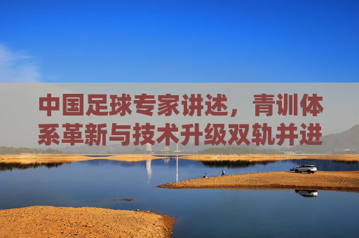 中国足球专家讲述，青训体系革新与技术升级双轨并进，中国足球的破局路径探索