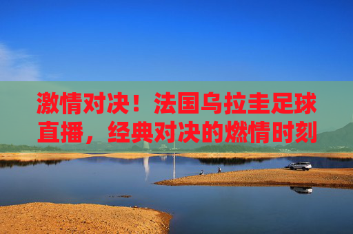 激情对决！法国乌拉圭足球直播，经典对决的燃情时刻与精彩瞬间，激情对决！法国乌拉圭足球直播，经典对决的燃情时刻与精彩瞬间
