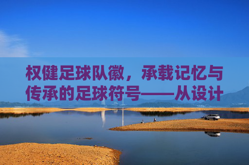 权健足球队徽,承载记忆与传承的足球符号——从设计元素到文化象征的深度解读