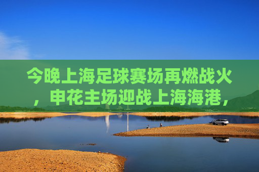 今晚上海足球赛场再燃战火,申花主场迎战上海海港,德比对决蓄势待发,今晚上海德比再燃战火,申花主场迎战海港,德比对决蓄势待发