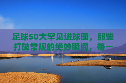 足球50大罕见进球图,那些打破常规的绝妙瞬间,每一帧都藏着足球的无限可能