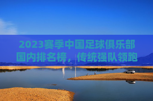 2023赛季中国足球俱乐部国内排名榜，传统强队领跑，新军崛起注入活力，2023赛季中国足球俱乐部国内排名榜，传统强队领跑，新军崛起注入活力