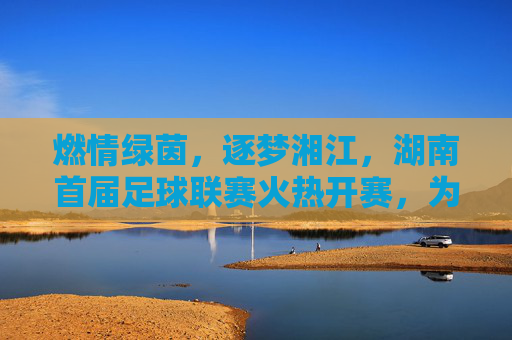 燃情绿茵,逐梦湘江,湖南首届足球联赛火热开赛,为全民健身注入新动能,燃情绿茵,逐梦湘江,湖南首届足球联赛火热开赛,为全民健身注入新动能