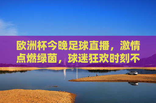 欧洲杯今晚足球直播，激情点燃绿茵，球迷狂欢时刻不容错过！欧洲杯今晚足球直播，绿茵激情燃情，球迷狂欢不容错过