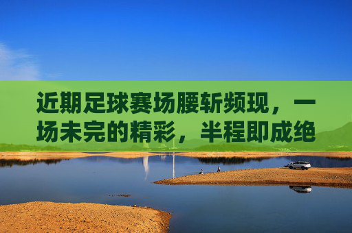 近期足球赛场腰斩频现,一场未完的精彩,半程即成绝唱