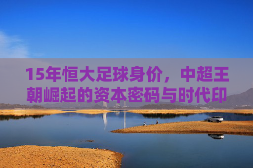 15年恒大足球身价,中超王朝崛起的资本密码与时代印记,15年恒大足球身价,中超王朝崛起的资本密码与时代印记