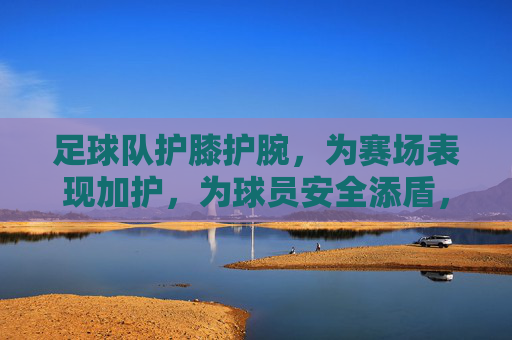 足球队护膝护腕,为赛场表现加护,为球员安全添盾,足球队护膝护腕,为赛场表现加护,为球员安全添盾