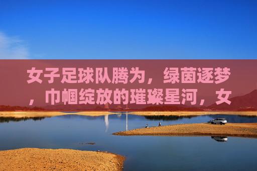 女子足球队腾为，绿茵逐梦，巾帼绽放的璀璨星河，女子足球队腾为，绿茵逐梦，巾帼绽放的璀璨星河