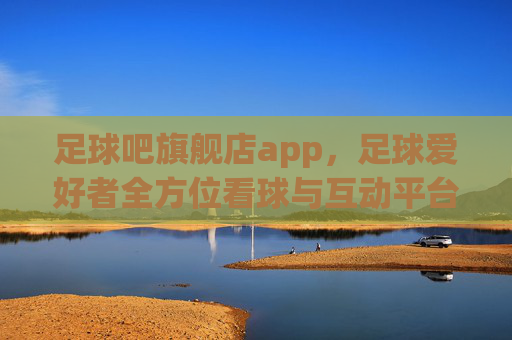 足球吧旗舰店app,足球爱好者全方位看球与互动平台,解锁精彩足球盛宴的移动入口